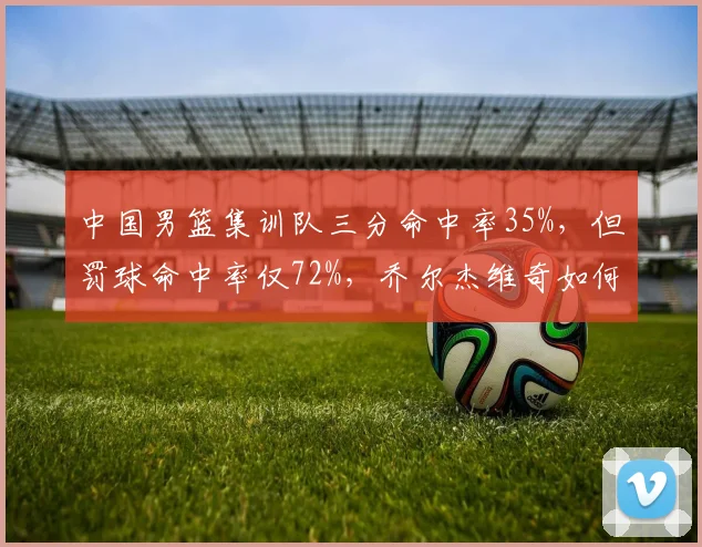 中国男篮集训队三分命中率35%，但罚球命中率仅72%，乔尔杰维奇如何提升基本功？