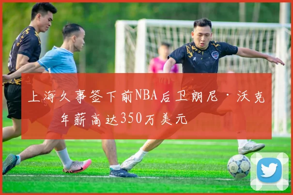 上海久事签下前NBA后卫朗尼·沃克,年薪高达350万美元