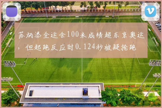 苏炳添全运会100米成绩超东京奥运,但起跑反应时0.124秒被疑抢跑