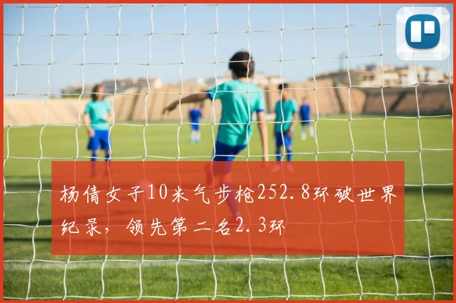 杨倩女子10米气步枪252.8环破世界纪录,领先第二名2.3环