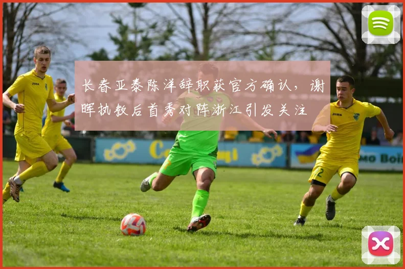 长春亚泰陈洋辞职获官方确认,谢晖执教后首秀对阵浙江引发关注