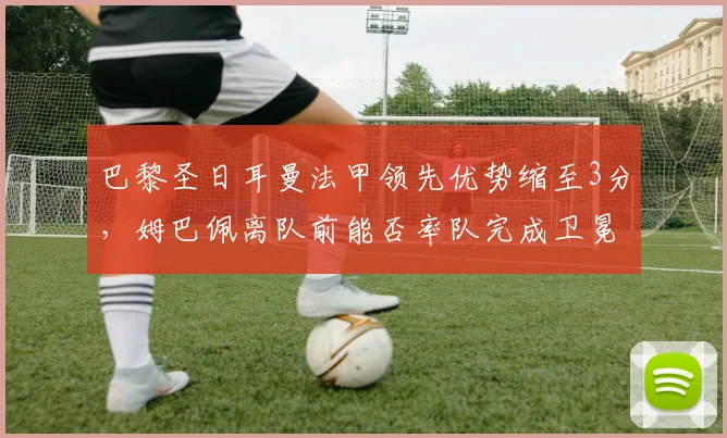 巴黎圣日耳曼法甲领先优势缩至3分，姆巴佩离队前能否率队完成卫冕？