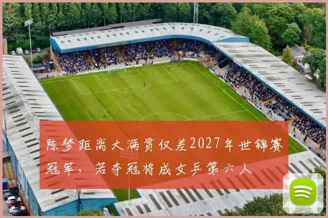 陈梦距离大满贯仅差2027年世锦赛冠军，若夺冠将成女乒第六人