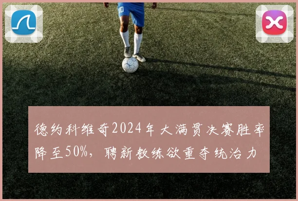德约科维奇2024年大满贯决赛胜率降至50%，聘新教练欲重夺统治力