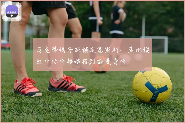 马竞锋线升级锁定塞斯科，莱比锡红牛标价超越格列兹曼身价
